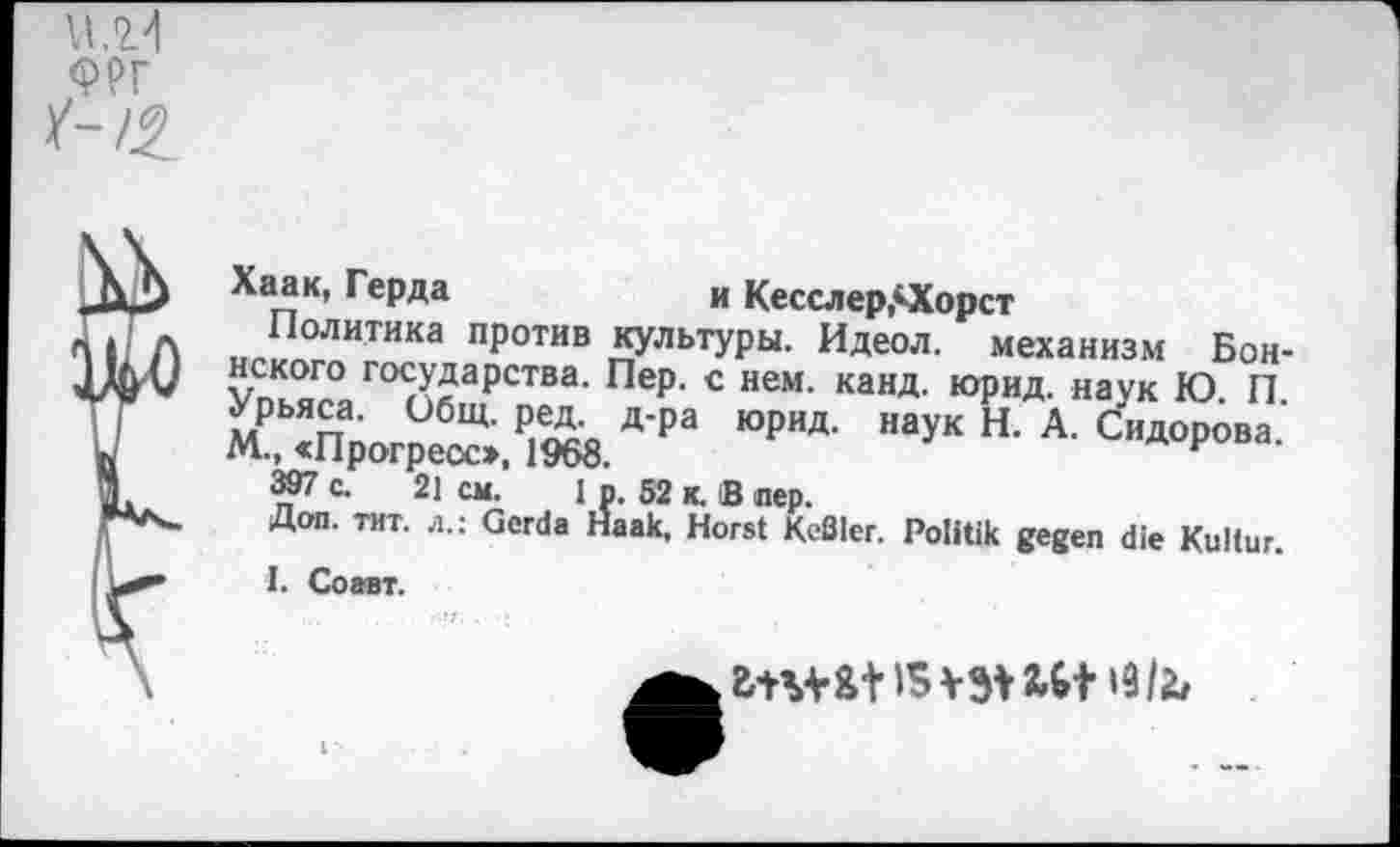 ﻿та /-/£
Хаак, Герда	и Кесслер,ОСорст
Политика против культуры. Идеол. механизм Бон-S го5^а₽ства- Пе₽- с нем- канд. юрид. наук Ю. П. Урьяса. Общ. ред д-ра Юрид. наук Н. А. Сидорова М., «Прогресс», 1968.	F
397 с. 21 см. 1 р. 52 к. В лер.
Доп. тит. л.: Gerda Haak. Horst KeSler. Politik gegen die Kultur.
I. Соавт.
